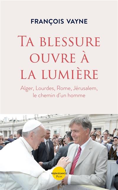 Ta blessure ouvre à la lumière : Alger, Lourdes, Rome, Jérusalem, le chemin d'un homme Ta blessure ouvre à la lumière : Alger, Lourdes, Rome, Jérusalem, le chemin d'un homme