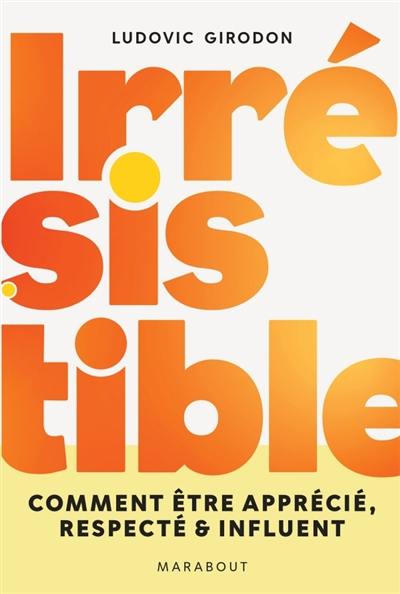 Irrésistible : comment être apprécié, respecté & influent