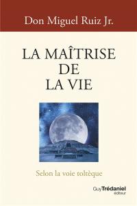 La maîtrise de la vie : selon la voie toltèque