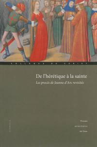 De l'hérétique à la sainte : les procès de Jeanne d'Arc revisités : actes du colloque international de Cerisy, 1er-4 octobre 2009 De l'hérétique à la sainte : les procès de Jeanne d'Arc revisités : actes du colloque international de Cerisy, 1er-4 octobre 2009