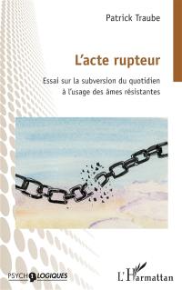 L'acte rupteur : essai sur la subversion du quotidien à l'usage des âmes résistantes