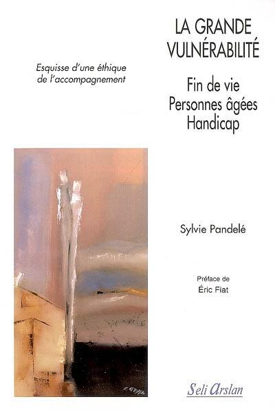 La grande vulnérabilité : fin de vie, personnes âgées, handicap : esquisse d'une éthique de l'accompagnement