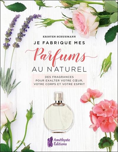 Je fabrique mes parfums au naturel : des fragrances pour exalter votre coeur, votre corps et votre esprit