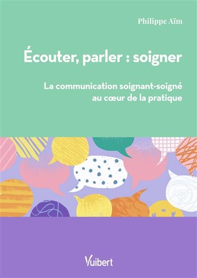 Ecouter, parler : soigner : la communication soignant-soigné au coeur de la pratique