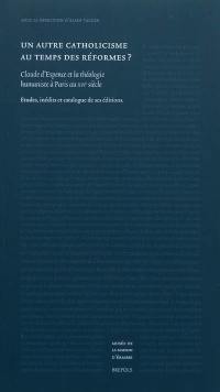 Un autre catholicisme au temps des réformes ? : Claude d'Espence et la théologie humaniste à Paris au XVIe siècle : études, inédits et catalogue de ses éditions