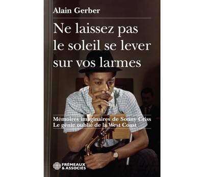 Ne laissez pas le soleil se lever sur vos larmes : mémoires imaginaires de Sonny Criss : le génie oublié de la West Coast