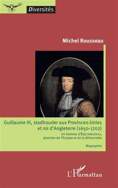 Guillaume III, stadhouder aux Provinces-Unies et roi d'Angleterre (1650-1702) : un homme d'Etat méconnu, pionnier de l'Europe et de la démocratie