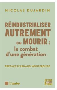 Réindustrialiser autrement ou mourir : le combat d'une génération : produire, innover et exporter, stratégies pour une industrie souveraine, durable et compétitive