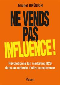 Ne vends pas, influence ! : révolutionne ton marketing B2B dans un contexte d'ultra-concurrence