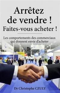 Arrêtez de vendre ! Faites-vous acheter ! : les comportements des commerciaux qui donnent envie d'acheter