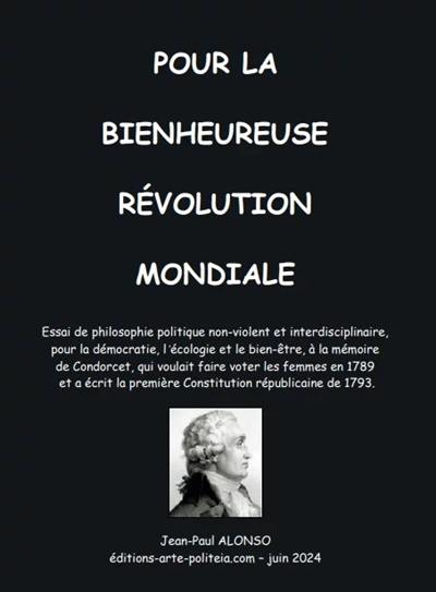 Pour la bienheureuse révolution mondiale : essai de philosophie politique non-violent et interdisciplinaire, pour la démocratie, l'écologie et le bien-être, à la mémoire de Condorcet, qui voulait faire voter les femmes en 1789 et a écrit la première constitution républicaine de 1793 Pour la bienheureuse révolution mondiale : essai de philosophie politique non-violent et interdisciplinaire, pour la démocratie, l'écologie et le bien-être, à la mémoire de Condorcet, qui voulait faire voter les femmes en 1789 et a écrit la première constitution républicaine de 1793