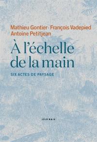 A l'échelle de la main : six actes de paysage