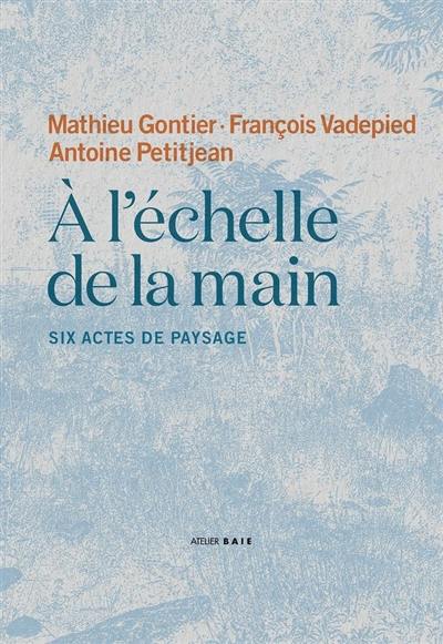 A l'échelle de la main : six actes de paysage