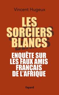 Les sorciers blancs : enquête sur les faux amis français de l'Afrique